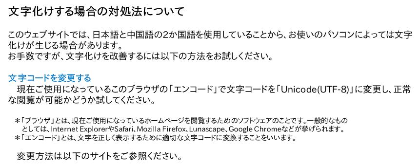 文字化けする場合の対処法について: このウェブサイトでは、日本語と中国語の2か国語を使用していることから、お使いのパソコンによっては文字化けが生じる場合があります。お手数ですが、文字化けを改善するには以下の方法をお試しください。 文字コードを変更する:　現在ご使用になっているこのブラウザの「エンコード」で文字コードを「Unicode(UTF-8)」に変更し、正常な閲覧が可能かどうか試してください。 ＊「ブラウザ」とは、現在ご使用になっているホームページを閲覧するためのソフトウェアのことです。一般的なもの　　としては、Internet ExplorerやSafari、Mozilla Firefox、Lunascape、Google Chromeなどが挙げられます。 　＊「エンコード」とは、文字を正しく表示するために適切な文字コードに変換することをいいます。変更方法は以下のサイトをご参照ください。